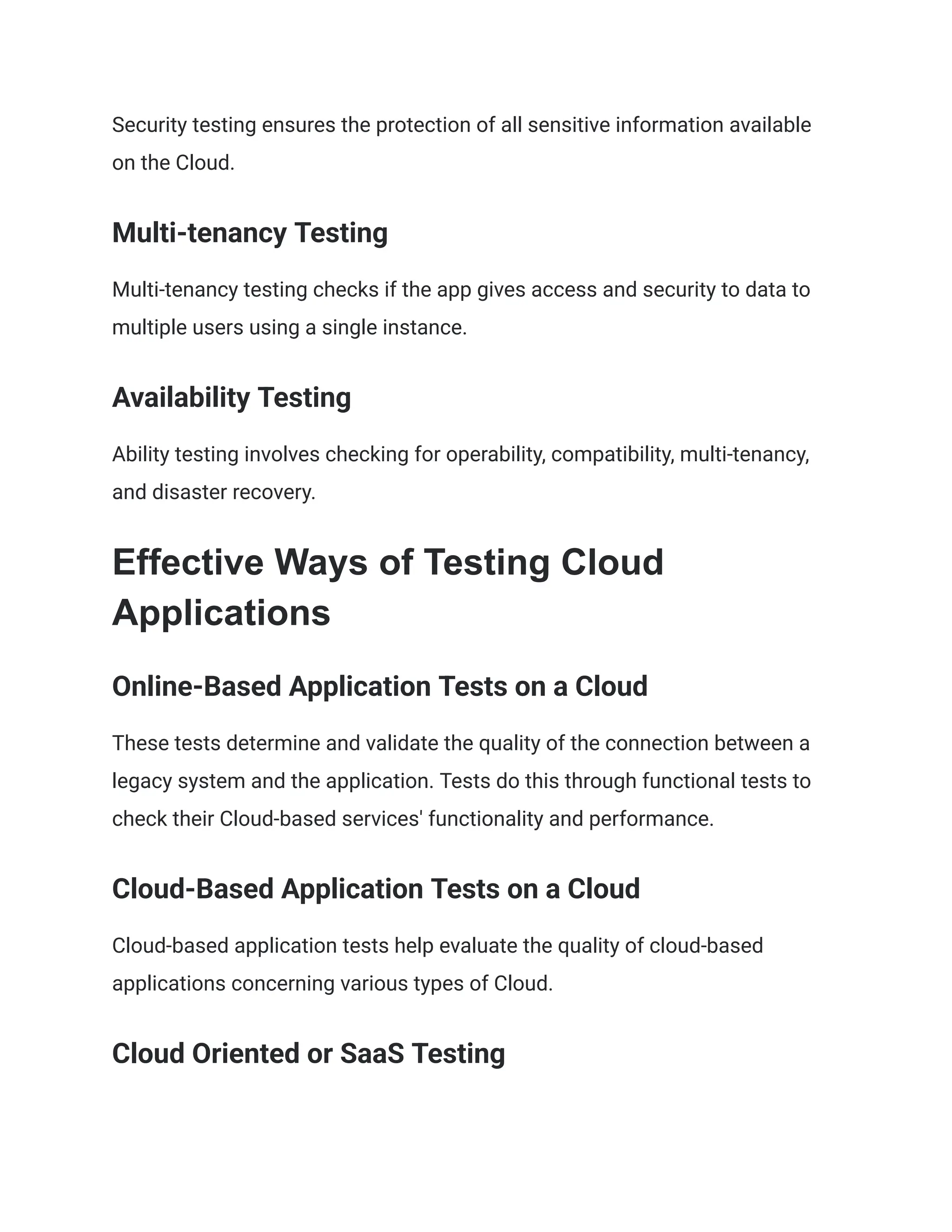 Security testing ensures the protection of all sensitive information available
on the Cloud.
Multi-tenancy Testing
Multi-tenancy testing checks if the app gives access and security to data to
multiple users using a single instance.
Availability Testing
Ability testing involves checking for operability, compatibility, multi-tenancy,
and disaster recovery.
Effective Ways of Testing Cloud
Applications
Online-Based Application Tests on a Cloud
These tests determine and validate the quality of the connection between a
legacy system and the application. Tests do this through functional tests to
check their Cloud-based services' functionality and performance.
Cloud-Based Application Tests on a Cloud
Cloud-based application tests help evaluate the quality of cloud-based
applications concerning various types of Cloud.
Cloud Oriented or SaaS Testing
 