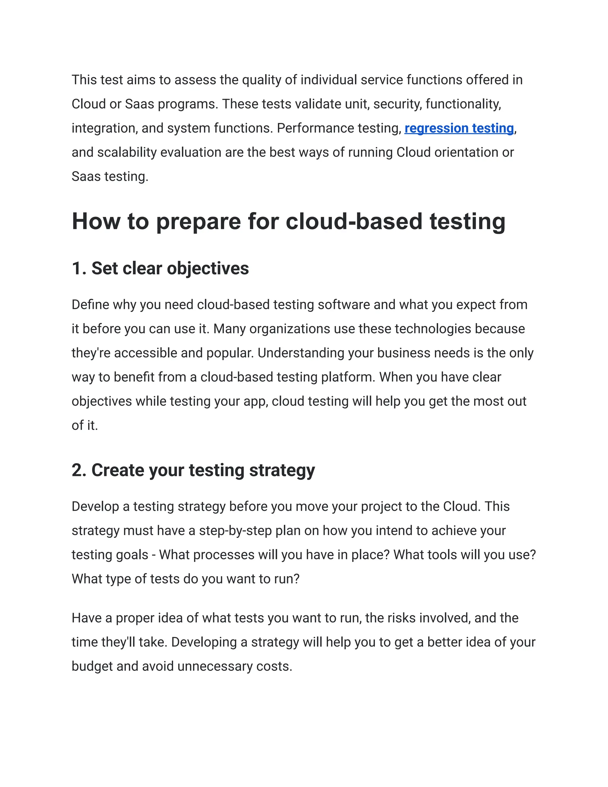 This test aims to assess the quality of individual service functions offered in
Cloud or Saas programs. These tests validate unit, security, functionality,
integration, and system functions. Performance testing, regression testing,
and scalability evaluation are the best ways of running Cloud orientation or
Saas testing.
How to prepare for cloud-based testing
1. Set clear objectives
Define why you need cloud-based testing software and what you expect from
it before you can use it. Many organizations use these technologies because
they're accessible and popular. Understanding your business needs is the only
way to benefit from a cloud-based testing platform. When you have clear
objectives while testing your app, cloud testing will help you get the most out
of it.
2. Create your testing strategy
Develop a testing strategy before you move your project to the Cloud. This
strategy must have a step-by-step plan on how you intend to achieve your
testing goals - What processes will you have in place? What tools will you use?
What type of tests do you want to run?
Have a proper idea of what tests you want to run, the risks involved, and the
time they'll take. Developing a strategy will help you to get a better idea of your
budget and avoid unnecessary costs.
 
