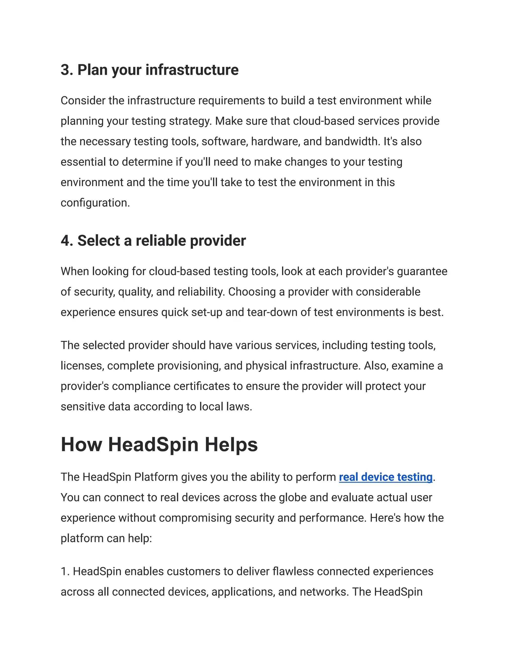 3. Plan your infrastructure
Consider the infrastructure requirements to build a test environment while
planning your testing strategy. Make sure that cloud-based services provide
the necessary testing tools, software, hardware, and bandwidth. It's also
essential to determine if you'll need to make changes to your testing
environment and the time you'll take to test the environment in this
configuration.
4. Select a reliable provider
When looking for cloud-based testing tools, look at each provider's guarantee
of security, quality, and reliability. Choosing a provider with considerable
experience ensures quick set-up and tear-down of test environments is best.
The selected provider should have various services, including testing tools,
licenses, complete provisioning, and physical infrastructure. Also, examine a
provider's compliance certificates to ensure the provider will protect your
sensitive data according to local laws.
How HeadSpin Helps
The HeadSpin Platform gives you the ability to perform real device testing.
You can connect to real devices across the globe and evaluate actual user
experience without compromising security and performance. Here's how the
platform can help:
1. HeadSpin enables customers to deliver flawless connected experiences
across all connected devices, applications, and networks. The HeadSpin
 