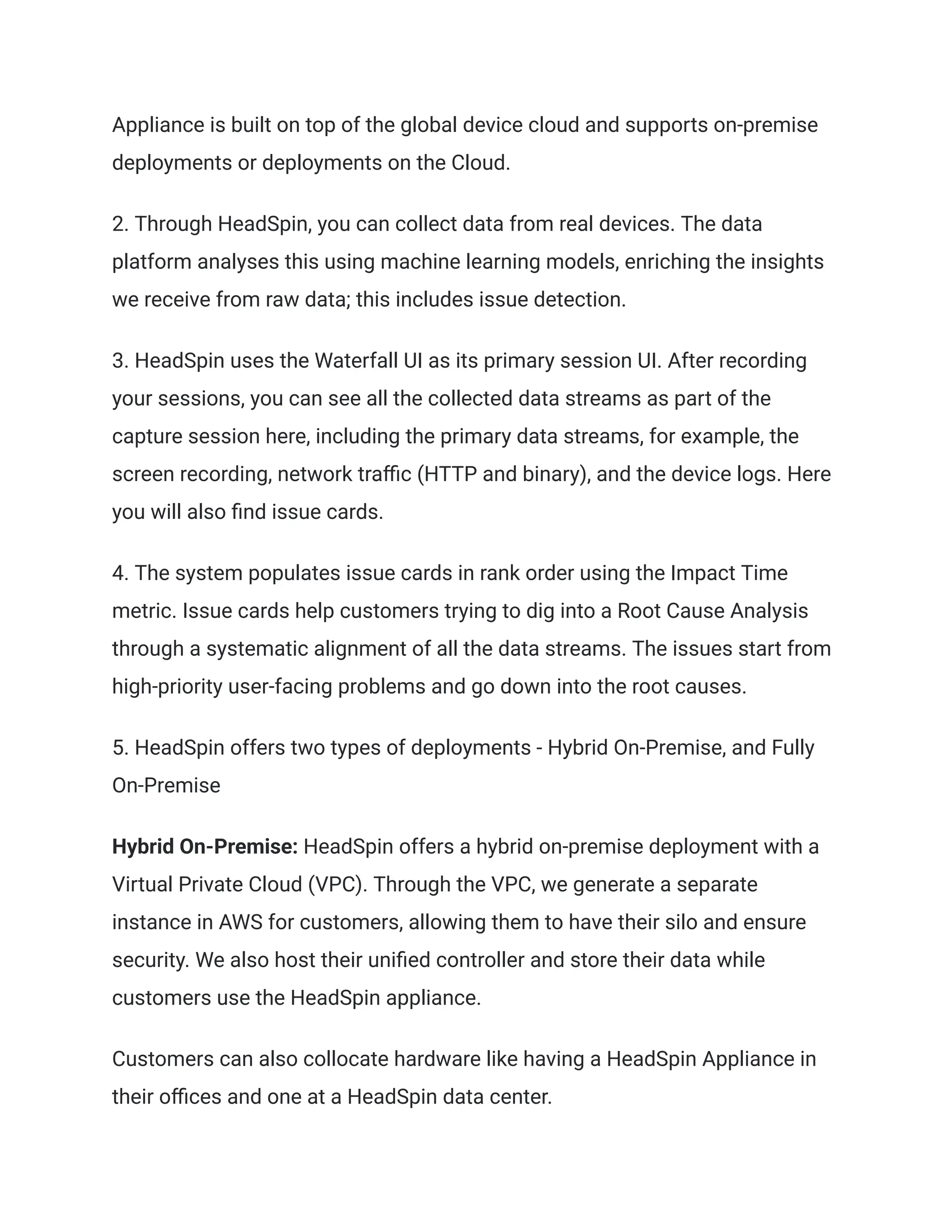 Appliance is built on top of the global device cloud and supports on-premise
deployments or deployments on the Cloud.
2. Through HeadSpin, you can collect data from real devices. The data
platform analyses this using machine learning models, enriching the insights
we receive from raw data; this includes issue detection.
3. HeadSpin uses the Waterfall UI as its primary session UI. After recording
your sessions, you can see all the collected data streams as part of the
capture session here, including the primary data streams, for example, the
screen recording, network traffic (HTTP and binary), and the device logs. Here
you will also find issue cards.
4. The system populates issue cards in rank order using the Impact Time
metric. Issue cards help customers trying to dig into a Root Cause Analysis
through a systematic alignment of all the data streams. The issues start from
high-priority user-facing problems and go down into the root causes.
5. HeadSpin offers two types of deployments - Hybrid On-Premise, and Fully
On-Premise
Hybrid On-Premise: HeadSpin offers a hybrid on-premise deployment with a
Virtual Private Cloud (VPC). Through the VPC, we generate a separate
instance in AWS for customers, allowing them to have their silo and ensure
security. We also host their unified controller and store their data while
customers use the HeadSpin appliance.
Customers can also collocate hardware like having a HeadSpin Appliance in
their offices and one at a HeadSpin data center.
 