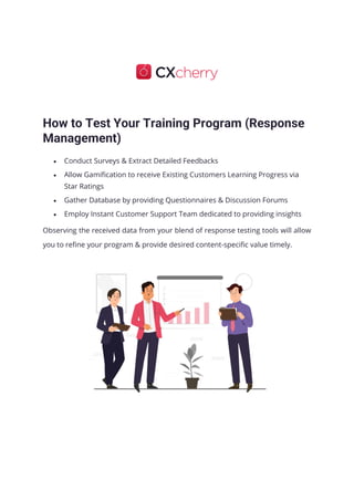 How to Test Your Training Program (Response
Management)
• Conduct Surveys & Extract Detailed Feedbacks
• Allow Gamification to receive Existing Customers Learning Progress via
Star Ratings
• Gather Database by providing Questionnaires & Discussion Forums
• Employ Instant Customer Support Team dedicated to providing insights
Observing the received data from your blend of response testing tools will allow
you to refine your program & provide desired content-specific value timely.
 