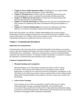• Chapter 8: Poor Conflict Resolution Skills will highlight the way couples handle
conflict impacts the health and longevity of their relationship.
• Chapter 9: Financial Stress will delve into how navigating financial stress and
communicating about money is essential for maintaining a healthy partnership.
• Chapter 10: Differences in Life Goals will explore how life goals influence the
direction and satisfaction of a Relationship.
• Chapter 11: Growth and Change will address the role of growth in relationships and
offer strategies for supporting each other's development while growing together as a
couple.
• Chapter 12: Control in Relationships will examine how addressing controlling
behaviors is crucial for maintaining a balanced and respectful relationship.
By the end of this ebook, you will have a deeper understanding of the common reasons
relationships fail and be equipped with practical tools to build and maintain a healthier, more
resilient relationship. Let’s embark on this journey together to uncover the secrets of successful
relationships and learn how to apply these lessons to our own lives.
Chapter 1: Communication Breakdown
Importance of Communication
Communication is the cornerstone of any successful relationship. It's the primary way partners
connect, share their thoughts and feelings, and resolve conflicts. Effective communication fosters
understanding, trust, and intimacy, while poor communication can lead to misunderstandings,
resentment, and emotional distance. To maintain a healthy relationship, it's essential to recognize
the importance of communication and continually work on improving it.
Common Communication Issues
1. Misunderstandings and Assumptions
Misunderstandings occur when partners interpret each other's words or actions
incorrectly. These can arise from differences in communication styles, cultural
backgrounds, or simply the way each person processes information. Assumptions, on the
other hand, involve believing you know what your partner thinks or feels without actually
asking. Both misunderstandings and assumptions can lead to unnecessary conflicts and
hurt feelings.
2. Lack of Active Listening
Active listening involves fully concentrating on what the other person is saying,
understanding their message, responding thoughtfully, and remembering the
conversation. Many people listen with the intent to reply rather than understand, leading
to missed cues and miscommunication. When partners don't feel heard, they may become
frustrated or disengaged, further straining the relationship.
 