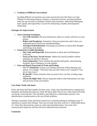 3. Avoidance of Difficult Conversations
Avoiding difficult conversations can create unresolved issues that fester over time.
Whether it's discussing finances, intimacy, or personal concerns, sweeping problems
under the rug can lead to a buildup of tension and resentment. Addressing challenging
topics openly and respectfully is crucial for maintaining a healthy and transparent
relationship.
Strategies for Improvement
1. Active Listening Techniques
o Give Full Attention: Put away distractions, make eye contact, and focus on your
partner.
o Reflect and Paraphrase: Summarize what your partner has said to show you
understand and to clarify any misunderstandings.
o Ask Open-Ended Questions: Encourage your partner to express their thoughts
and feelings more deeply.
2. Constructive Conflict Resolution
o Stay Calm and Respectful: Keep emotions in check and avoid blaming or
criticizing.
o Focus on the Issue, Not the Person: Address the specific problem without
attacking your partner's character.
o Seek Compromise: Find a solution that satisfies both parties, demonstrating
flexibility and a willingness to work together.
3. Clear and Honest Expression of Needs and Feelings
o Use "I" Statements: Express your feelings and needs without blaming your
partner. For example, "I feel hurt when you don't listen to me" instead of "You
never listen to me."
o Be Specific: Clearly articulate what you need or how you feel, avoiding vague
statements.
o Choose the Right Time: Discuss important matters when both partners are calm
and can focus on the conversation.
Case Study: Emily and James
Emily and James had been together for three years. Lately, they found themselves arguing more
frequently and feeling disconnected. Emily felt James didn't listen to her, while James felt Emily
was always criticizing him. They decided to seek help from a relationship counselor, who
identified poor communication as the root of their problems.
Through counseling, Emily and James learned active listening techniques and began using "I"
statements to express their feelings. They also set aside time each week for a "relationship check-
in," where they discussed any issues in a calm and respectful manner. Over time, their
communication improved, and they felt more understood and connected.
Conclusion
 