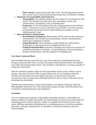 o Make Amends: Actions speak louder than words. The offending partner should
take concrete steps to make amends and demonstrate their commitment to change.
2. Importance of Accountability and Forgiveness
o Accountability: The offending partner must be willing to be accountable for their
actions. This includes being open about their whereabouts, actions, and
communication. Transparency is key to rebuilding trust.
o Forgiveness: For the relationship to heal, the wronged partner must be willing to
forgive. Forgiveness is a process that takes time and effort. It involves letting go
of resentment and moving forward without holding past mistakes over the
offending partner's head.
3. Open and Honest Communication
o Reestablishing Transparency: Both partners should commit to open and honest
communication. This includes discussing feelings, concerns, and expectations
without fear of judgment or reprisal.
o Setting Boundaries: Clear boundaries can help rebuild trust. Both partners
should agree on what behaviors are acceptable and what are not.
o Seeking Professional Help: Sometimes, rebuilding trust requires the assistance of
a professional therapist or counselor. A neutral third party can provide guidance,
facilitate communication, and offer strategies for rebuilding trust.
Case Study: Sarah and Mark
Sarah and Mark had been married for five years when Sarah discovered that Mark had been
having an emotional affair with a coworker. Devastated, Sarah confronted Mark, who admitted
to the affair and expressed deep remorse. They decided to seek help from a marriage counselor to
rebuild their relationship.
With the counselor's guidance, Mark took full responsibility for his actions, offered a sincere
apology, and made a conscious effort to regain Sarah's trust. He was transparent about his
activities, allowed Sarah access to his phone and emails, and consistently showed his
commitment to their marriage. Sarah, although deeply hurt, chose to forgive Mark and work on
rebuilding their relationship.
Through open communication, setting clear boundaries, and ongoing counseling, Sarah and
Mark gradually rebuilt their trust. Their relationship emerged stronger, with both partners more
committed to maintaining honesty and transparency.
Conclusion
Trust is a fundamental component of any healthy relationship. Without it, relationships can
become unstable and fraught with conflict. By understanding the common issues that erode trust
and taking proactive steps to rebuild it, couples can strengthen their bond and create a more
secure, fulfilling relationship. Rebuilding trust is a challenging process, but with accountability,
forgiveness, and open communication, it is possible to overcome past betrayals and move
forward together.
 