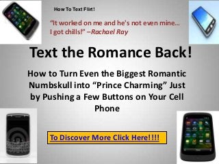 How To Text Flirt!

     “It worked on me and he's not even mine…
     I got chills!” –Rachael Ray


Text the Romance Back!
How to Turn Even the Biggest Romantic
Numbskull into “Prince Charming” Just
by Pushing a Few Buttons on Your Cell
               Phone

     To Discover More Click Here!!!!
 