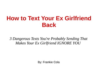 How to Text Your Ex Girlfriend
Back
3 Dangerous Texts You're Probably Sending That
Makes Your Ex Girlfriend IGNORE YOU
By: Frankie Cola
 