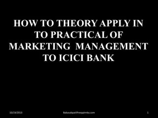 HOW TO THEORY APPLY IN
TO PRACTICAL OF
MARKETING MANAGEMENT
TO ICICI BANK

10/19/2013

Babasabpatilfreepptmba.com

1

 