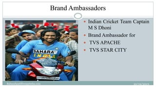 Brand Ambassadors
27

 Indian Cricket Team Captain

M S Dhoni
 Brand Ambassador for
 TVS APACHE
 TVS STAR CITY

Babasa...