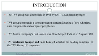 INTRODUCTION
3

 The TVS group was established in 1911 by Sri T.V. Sundaram Iyenger.
 TVS group commands a strong presen...