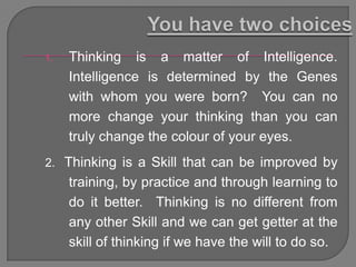 1.   Thinking is a matter of Intelligence.
     Intelligence is determined by the Genes
     with whom you were born? You can no
     more change your thinking than you can
     truly change the colour of your eyes.
2. Thinking is a Skill that can be improved by
     training, by practice and through learning to
     do it better. Thinking is no different from
     any other Skill and we can get getter at the
     skill of thinking if we have the will to do so.
 