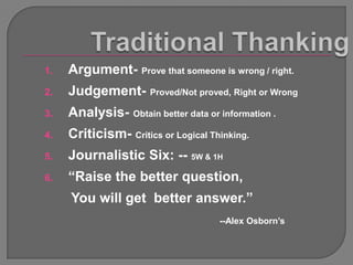 1.   Argument- Prove that someone is wrong / right.
2.   Judgement- Proved/Not proved, Right or Wrong
3.   Analysis- Obtain better data or information .
4.   Criticism- Critics or Logical Thinking.
5.   Journalistic Six: -- 5W & 1H
6.   “Raise the better question,
     You will get better answer.”
                                     --Alex Osborn‟s
 