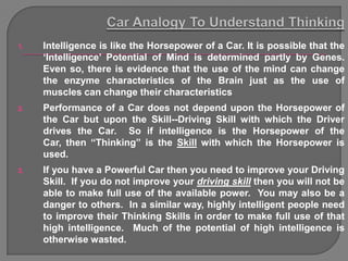 1.   Intelligence is like the Horsepower of a Car. It is possible that the
     „Intelligence‟ Potential of Mind is determined partly by Genes.
     Even so, there is evidence that the use of the mind can change
     the enzyme characteristics of the Brain just as the use of
     muscles can change their characteristics
2.   Performance of a Car does not depend upon the Horsepower of
     the Car but upon the Skill--Driving Skill with which the Driver
     drives the Car. So if intelligence is the Horsepower of the
     Car, then “Thinking” is the Skill with which the Horsepower is
     used.
3.   If you have a Powerful Car then you need to improve your Driving
     Skill. If you do not improve your driving skill then you will not be
     able to make full use of the available power. You may also be a
     danger to others. In a similar way, highly intelligent people need
     to improve their Thinking Skills in order to make full use of that
     high intelligence. Much of the potential of high intelligence is
     otherwise wasted.
 