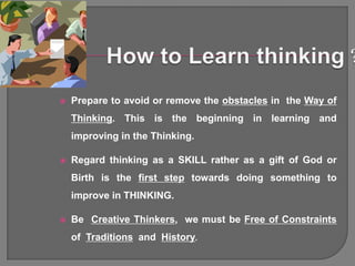    Prepare to avoid or remove the obstacles in the Way of
    Thinking. This is the beginning in learning and
    improving in the Thinking.

   Regard thinking as a SKILL rather as a gift of God or
    Birth is the first step towards doing something to
    improve in THINKING.

   Be Creative Thinkers, we must be Free of Constraints
    of Traditions and History.
 