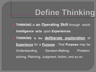    THINKING is an Operating Skill through which

    Intelligence acts upon Experiences.

   THINKING is the deliberate exploration of

    Experience for a Purpose . That Purpose may be
    Understanding,      Decision-Making,      Problem-
    solving, Planning, Judgment, Action, and so on.
 