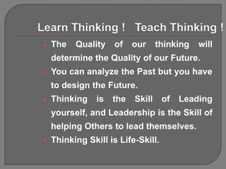    The   Quality    of    our     thinking   will
    determine the Quality of our Future.
   You can analyze the Past but you have
    to design the Future.
   Thinking    is   the   Skill    of   Leading
    yourself, and Leadership is the Skill of
    helping Others to lead themselves.
   Thinking Skill is Life-Skill.
 