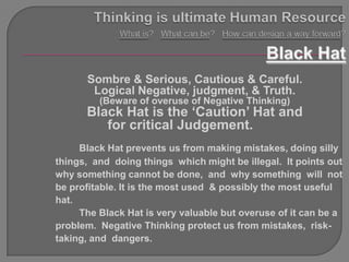 Sombre & Serious, Cautious & Careful.
       Logical Negative, judgment, & Truth.
         (Beware of overuse of Negative Thinking)
      Black Hat is the „Caution‟ Hat and
         for critical Judgement.
     Black Hat prevents us from making mistakes, doing silly
things, and doing things which might be illegal. It points out
why something cannot be done, and why something will not
be profitable. It is the most used & possibly the most useful
hat.
     The Black Hat is very valuable but overuse of it can be a
problem. Negative Thinking protect us from mistakes, risk-
taking, and dangers.
 