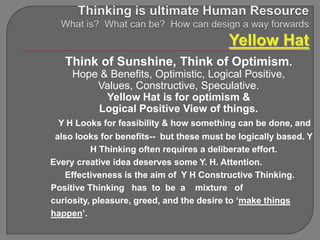 Think of Sunshine, Think of Optimism.
     Hope & Benefits, Optimistic, Logical Positive,
         Values, Constructive, Speculative.
           Yellow Hat is for optimism &
         Logical Positive View of things.
 Y H Looks for feasibility & how something can be done, and
 also looks for benefits-- but these must be logically based. Y
          H Thinking often requires a deliberate effort.
Every creative idea deserves some Y. H. Attention.
    Effectiveness is the aim of Y H Constructive Thinking.
Positive Thinking has to be a mixture of
curiosity, pleasure, greed, and the desire to „make things
happen‟.
 