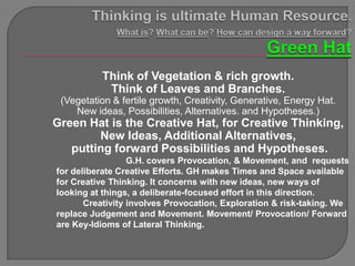 Think of Vegetation & rich growth.
           Think of Leaves and Branches.
 (Vegetation & fertile growth, Creativity, Generative, Energy Hat.
    New ideas, Possibilities, Alternatives. and Hypotheses.)
Green Hat is the Creative Hat, for Creative Thinking,
        New Ideas, Additional Alternatives,
   putting forward Possibilities and Hypotheses.
                  G.H. covers Provocation, & Movement, and requests
for deliberate Creative Efforts. GH makes Times and Space available
for Creative Thinking. It concerns with new ideas, new ways of
looking at things, a deliberate-focused effort in this direction.
       Creativity involves Provocation, Exploration & risk-taking. We
replace Judgement and Movement. Movement/ Provocation/ Forward
are Key-Idioms of Lateral Thinking.
 
