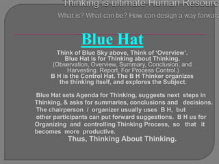 Blue Hat
       Think of Blue Sky above, Think of „Overview‟.
          Blue Hat is for Thinking about Thinking.
     (Observation, Overview, Summary, Conclusion, and
           Harvesting. Report, For Process Control.)
     B H is the Control Hat. The B H Thinker organizes
        the thinking itself, and explores the Subject.

Blue Hat sets Agenda for Thinking, suggests next steps in
Thinking, & asks for summaries, conclusions and decisions.
The chairperson / organizer usually uses B H, but
other participants can put forward suggestions. B H us for
Organizing and controlling Thinking Process, so that it
becomes more productive.
          Thus, Thinking About Thinking.
 