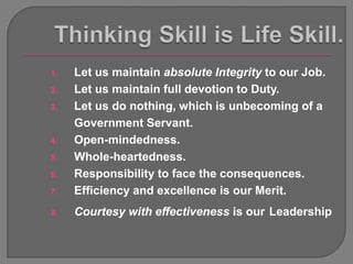 1.   Let us maintain absolute Integrity to our Job.
2.   Let us maintain full devotion to Duty.
3.   Let us do nothing, which is unbecoming of a
     Government Servant.
4.   Open-mindedness.
5.   Whole-heartedness.
6.   Responsibility to face the consequences.
7.   Efficiency and excellence is our Merit.
8.   Courtesy with effectiveness is our Leadership
 