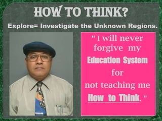 How TO THINK?
Explore= Investigate the Unknown Regions.

                      “ I will never
                       forgive my
                     Education System
                            for
                     not teaching me
                     How to Think. ”
 