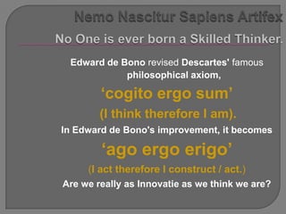 Edward de Bono revised Descartes' famous
            philosophical axiom,

        „cogito ergo sum‟
        (I think therefore I am).
In Edward de Bono's improvement, it becomes

        „ago ergo erigo‟
     (I act therefore I construct / act.)
Are we really as Innovatie as we think we are?
 