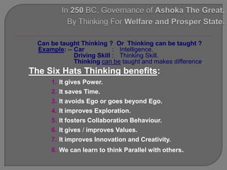 Can be taught Thinking ? Or Thinking can be taught ?
  Example: -- Car           : Intelligence.
              Driving Skill : Thinking Skill.
              Thinking can be taught and makes difference.
The Six Hats Thinking benefits:
      1. It gives Power.
      2. It saves Time.
      3. It avoids Ego or goes beyond Ego.
      4. It improves Exploration.
      5. It fosters Collaboration Behaviour.
      6. It gives / improves Values.
      7. It improves Innovation and Creativity.
      8. We can learn to think Parallel with others.
 