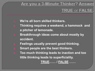 1.   We're all born skilled thinkers.
2.   Thinking requires a weekend, a hammock and
     a pitcher of lemonade.
3.   Breakthrough ideas come about mostly by
     accident.
4.   Feelings usually prevent good thinking.
5.   Smart people are the best thinkers.
6.   Too much thinking leads to inaction and too
     little thinking leads to superficiality.
                     TRUE…… / FALSE ……
 