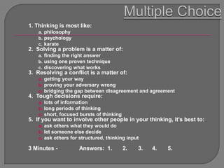 1. Thinking is most like:
    a. philosophy
    b. psychology
    c. karate
2. Solving a problem is a matter of:
    a. finding the right answer
    b. using one proven technique
    c. discovering what works
3. Resolving a conflict is a matter of:
    a. getting your way
    b. proving your adversary wrong
    c. bridging the gap between disagreement and agreement
4. Tough decisions require:
    a. lots of information
    b. long periods of thinking
    c. short, focused bursts of thinking
5. If you want to involve other people in your thinking, it‟s best to:
    a. ask others what they would do
    b. let someone else decide
    c. ask others for structured, thinking input

3 Minutes -          Answers: 1.           2.   3.   4.   5.
 