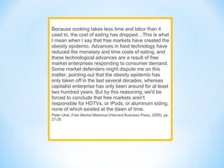 Because cooking takes less time and labor than it
used to, the cost of eating has dropped…This is what
I mean when I say that free markets have created the
obesity epidemic. Advances in food technology have
reduced the monetary and time costs of eating, and
these technological advances are a result of free
market enterprises responding to consumer demand.
Some market defenders might dispute me on this
matter, pointing out that the obesity epidemic has
only taken off in the last several decades, whereas
capitalist enterprise has only been around for at least
two hundred years. But by this reasoning, we'd be
forced to conclude that free markets aren't
responsible for HDTVs, or iPods, or aluminum siding,
none of which existed at the dawn of time.
Peter Ubel, Free Market Madness (Harvard Business Press, 2009), pp.
27-28
 