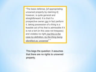 “The basic defense, [of appropriating
unowned property by claiming it]
however, is quite general and
straightforward. It is that if a
prospective owner can in fact perform
it, taking possession of a thing is a
feasible act of his that is admissible if it
is not a tort (in this case not trespass)
and violates no right; but this is the
case by definition, by the thing being
identified as ‘unowned’ ”
This begs the question: it assumes
that there are no rights to unowned
property.
 