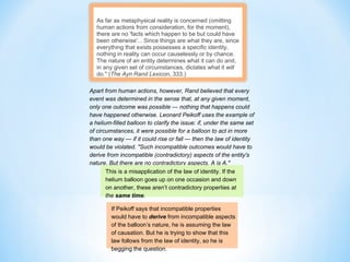 As far as metaphysical reality is concerned (omitting
human actions from consideration, for the moment),
there are no 'facts which happen to be but could have
been otherwise'... Since things are what they are, since
everything that exists possesses a specific identity,
nothing in reality can occur causelessly or by chance.
The nature of an entity determines what it can do and,
in any given set of circumstances, dictates what it will
do." (The Ayn Rand Lexicon, 333.)
Apart from human actions, however, Rand believed that every
event was determined in the sense that, at any given moment,
only one outcome was possible — nothing that happens could
have happened otherwise. Leonard Peikoff uses the example of
a helium-filled balloon to clarify the issue: if, under the same set
of circumstances, it were possible for a balloon to act in more
than one way — if it could rise or fall — then the law of identity
would be violated. "Such incompatible outcomes would have to
derive from incompatible (contradictory) aspects of the entity's
nature. But there are no contradictory aspects. A is A."
This is a misapplication of the law of identity. If the
helium balloon goes up on one occasion and down
on another, these aren’t contradictory properties at
the same time.
If Peikoff says that incompatible properties
would have to derive from incompatible aspects
of the balloon’s nature, he is assuming the law
of causation. But he is trying to show that this
law follows from the law of identity, so he is
begging the question.
 