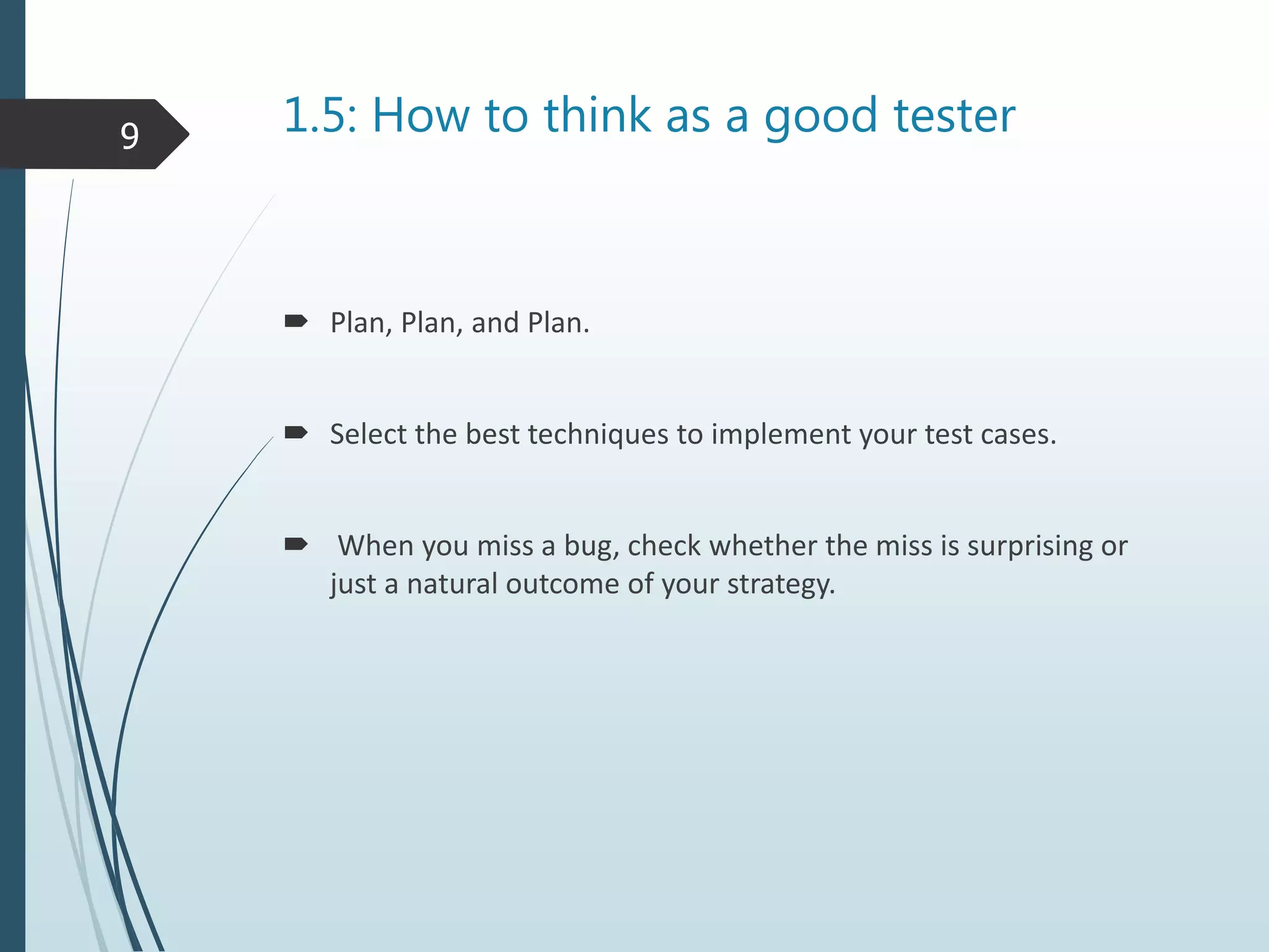 1.5: How to think as a good tester
Plan, Plan, and Plan.
Select the best techniques to implement your test cases.
When you miss a bug, check whether the miss is surprising or
just a natural outcome of your strategy.
9