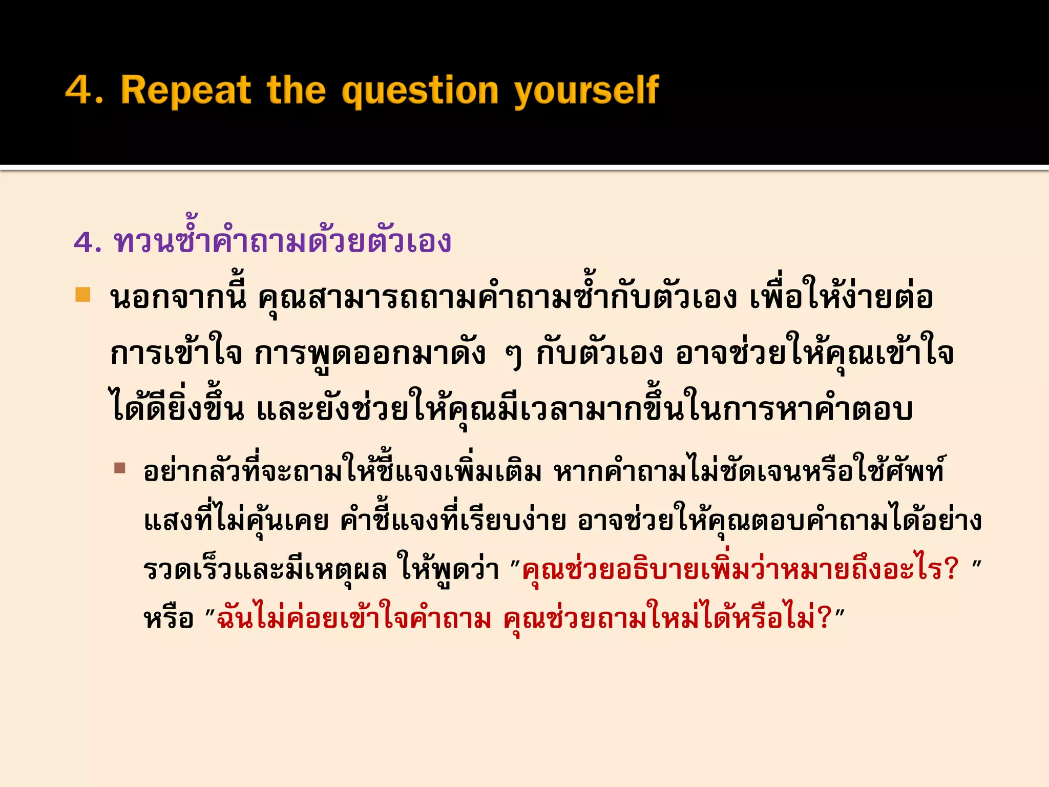 4. ทวนซ้าคาถามด้วยตัวเอง
 นอกจากนี้ คุณสามารถถามคาถามซ้ากับตัวเอง เพื่อให้ง่ายต่อ
การเข้าใจ การพูดออกมาดัง ๆ กับตัวเอง อาจช่วยให้คุณเข้าใจ
ได้ดียิ่งขึ้น และยังช่วยให้คุณมีเวลามากขึ้นในการหาคาตอบ
 อย่ากลัวที่จะถามให้ชี้ แจงเพิ่มเติม หากคาถามไม่ชัดเจนหรือใช้ศัพท์
แสงที่ไม่คุ้นเคย คาชี้ แจงที่เรียบง่าย อาจช่วยให้คุณตอบคาถามได้อย่าง
รวดเร็วและมีเหตุผล ให้พูดว่า "คุณช่วยอธิบายเพิ่มว่าหมายถึงอะไร? "
หรือ "ฉันไม่ค่อยเข้าใจคาถาม คุณช่วยถามใหม่ได้หรือไม่?"
 