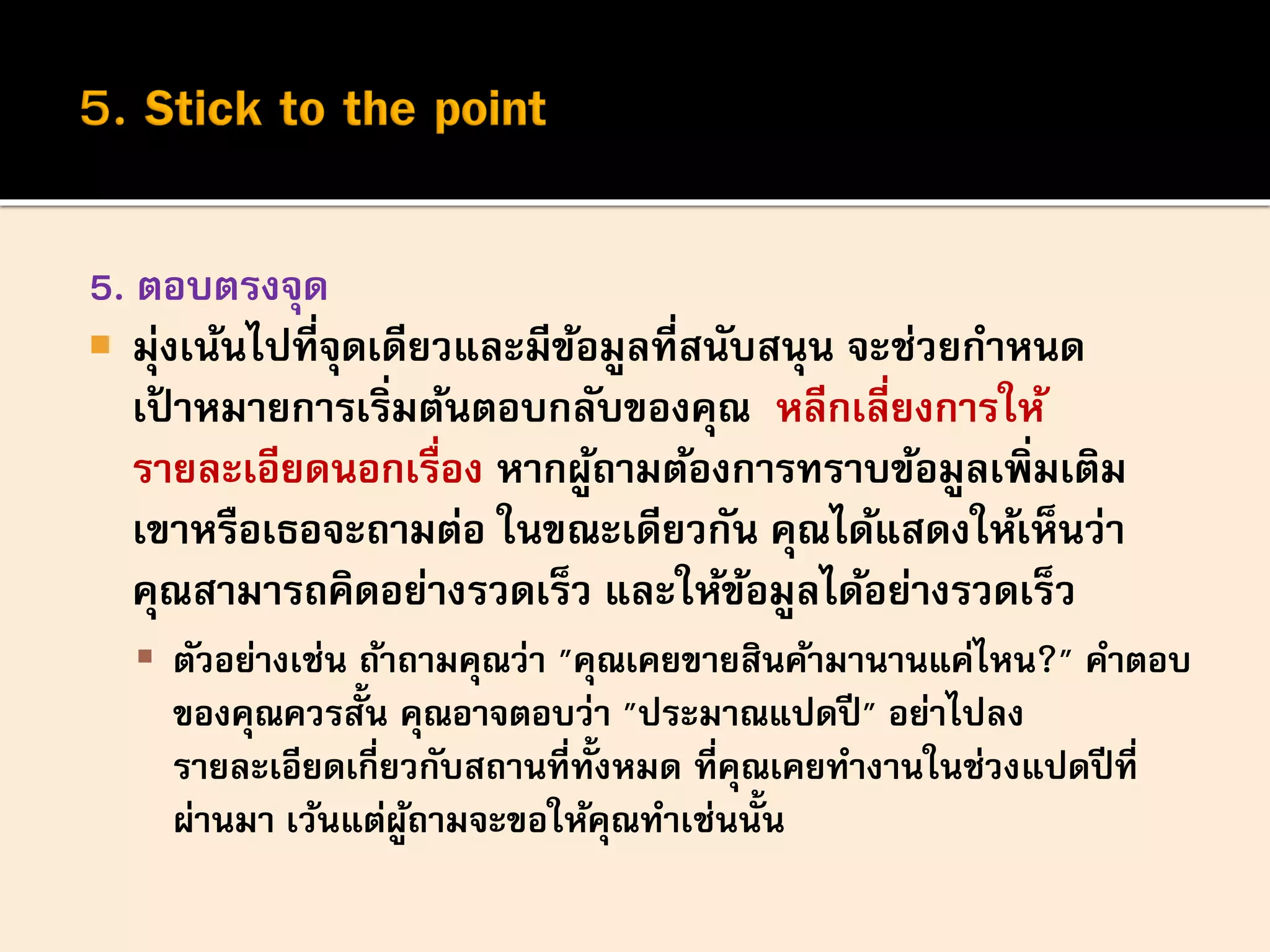 5. ตอบตรงจุด
 มุ่งเน้นไปที่จุดเดียวและมีข้อมูลที่สนับสนุน จะช่วยกาหนด
เป้ าหมายการเริ่มต้นตอบกลับของคุณ หลีกเลี่ยงการให้
รายละเอียดนอกเรื่อง หากผู้ถามต้องการทราบข้อมูลเพิ่มเติม
เขาหรือเธอจะถามต่อ ในขณะเดียวกัน คุณได้แสดงให้เห็นว่า
คุณสามารถคิดอย่างรวดเร็ว และให้ข้อมูลได้อย่างรวดเร็ว
 ตัวอย่างเช่น ถ้าถามคุณว่า "คุณเคยขายสินค้ามานานแค่ไหน?" คาตอบ
ของคุณควรสั้น คุณอาจตอบว่า "ประมาณแปดปี" อย่าไปลง
รายละเอียดเกี่ยวกับสถานที่ทั้งหมด ที่คุณเคยทางานในช่วงแปดปีที่
ผ่านมา เว้นแต่ผู้ถามจะขอให้คุณทาเช่นนั้น
 