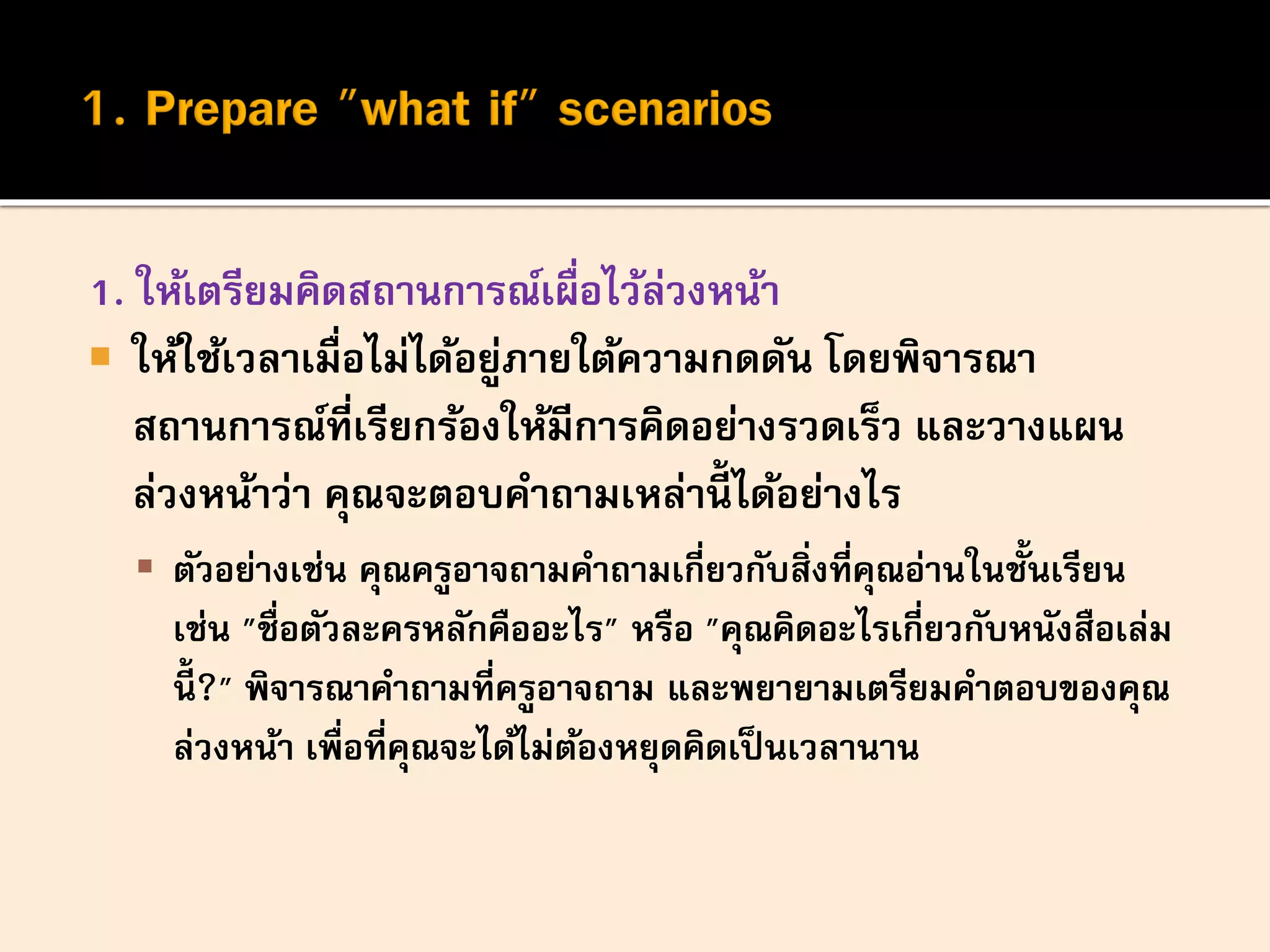 1. ให้เตรียมคิดสถานการณ์เผื่อไว้ล่วงหน้า
 ให้ใช้เวลาเมื่อไม่ได้อยู่ภายใต้ความกดดัน โดยพิจารณา
สถานการณ์ที่เรียกร้องให้มีการคิดอย่างรวดเร็ว และวางแผน
ล่วงหน้าว่า คุณจะตอบคาถามเหล่านี้ ได้อย่างไร
 ตัวอย่างเช่น คุณครูอาจถามคาถามเกี่ยวกับสิ่งที่คุณอ่านในชั้นเรียน
เช่น "ชื่อตัวละครหลักคืออะไร" หรือ "คุณคิดอะไรเกี่ยวกับหนังสือเล่ม
นี้ ?" พิจารณาคาถามที่ครูอาจถาม และพยายามเตรียมคาตอบของคุณ
ล่วงหน้า เพื่อที่คุณจะได้ไม่ต้องหยุดคิดเป็นเวลานาน
 