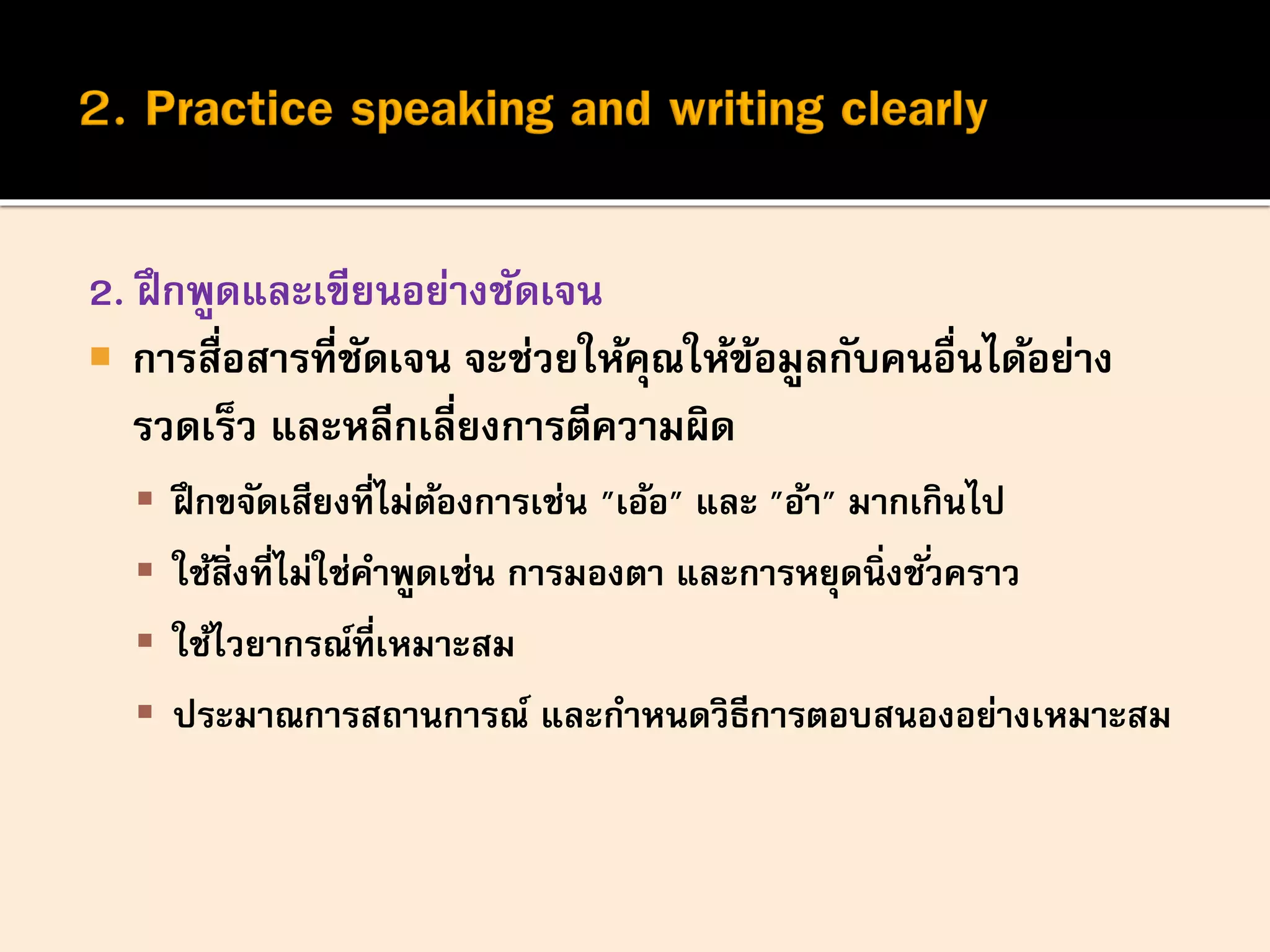2. ฝึกพูดและเขียนอย่างชัดเจน
 การสื่อสารที่ชัดเจน จะช่วยให้คุณให้ข้อมูลกับคนอื่นได้อย่าง
รวดเร็ว และหลีกเลี่ยงการตีความผิด
 ฝึกขจัดเสียงที่ไม่ต้องการเช่น "เอ้อ" และ "อ้า" มากเกินไป
 ใช้สิ่งที่ไม่ใช่คาพูดเช่น การมองตา และการหยุดนิ่งชั่วคราว
 ใช้ไวยากรณ์ที่เหมาะสม
 ประมาณการสถานการณ์ และกาหนดวิธีการตอบสนองอย่างเหมาะสม
 