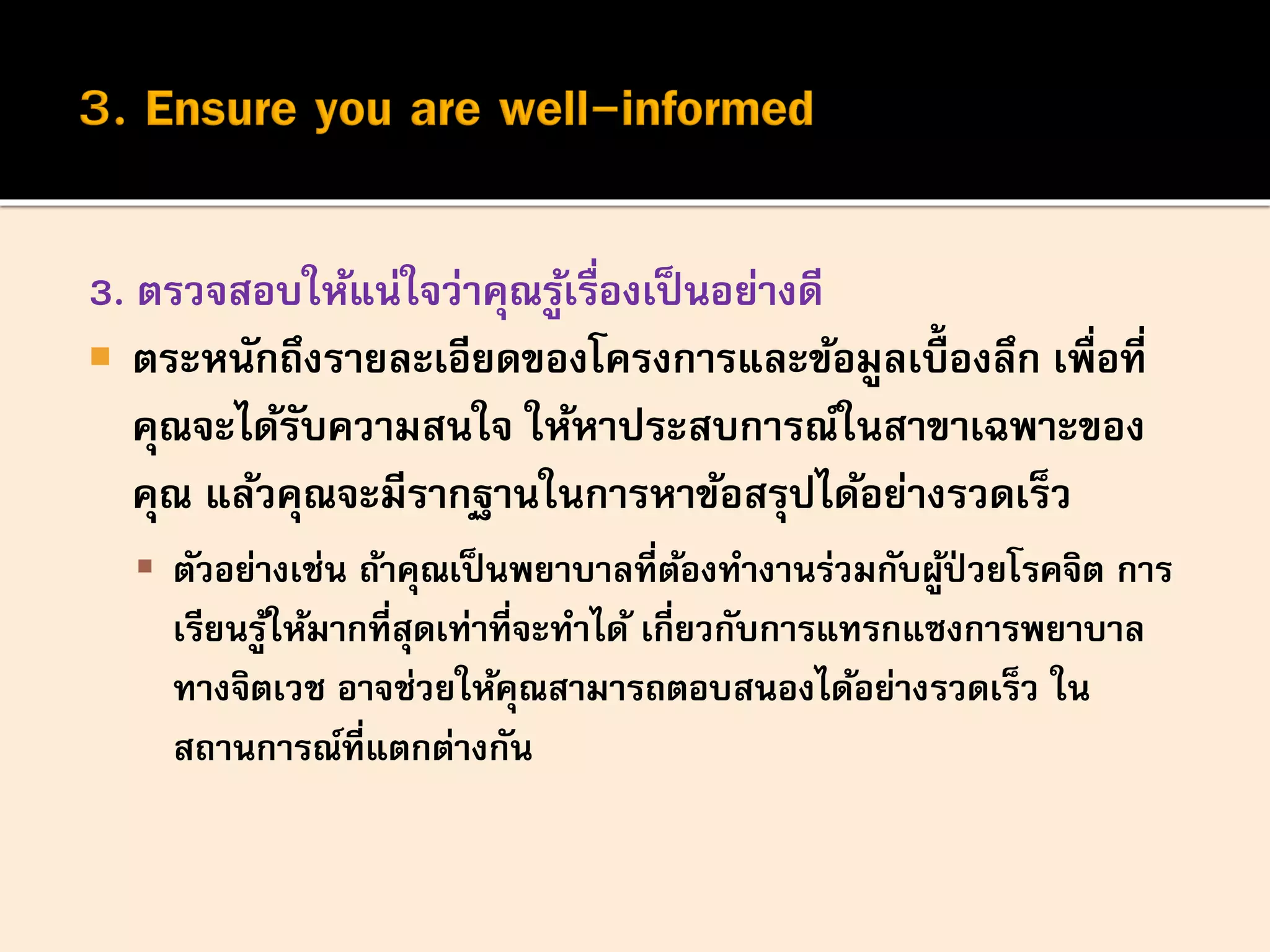 3. ตรวจสอบให้แน่ใจว่าคุณรู้เรื่องเป็นอย่างดี
 ตระหนักถึงรายละเอียดของโครงการและข้อมูลเบื้องลึก เพื่อที่
คุณจะได้รับความสนใจ ให้หาประสบการณ์ในสาขาเฉพาะของ
คุณ แล้วคุณจะมีรากฐานในการหาข้อสรุปได้อย่างรวดเร็ว
 ตัวอย่างเช่น ถ้าคุณเป็นพยาบาลที่ต้องทางานร่วมกับผู้ป่ วยโรคจิต การ
เรียนรู้ให้มากที่สุดเท่าที่จะทาได้ เกี่ยวกับการแทรกแซงการพยาบาล
ทางจิตเวช อาจช่วยให้คุณสามารถตอบสนองได้อย่างรวดเร็ว ใน
สถานการณ์ที่แตกต่างกัน
 