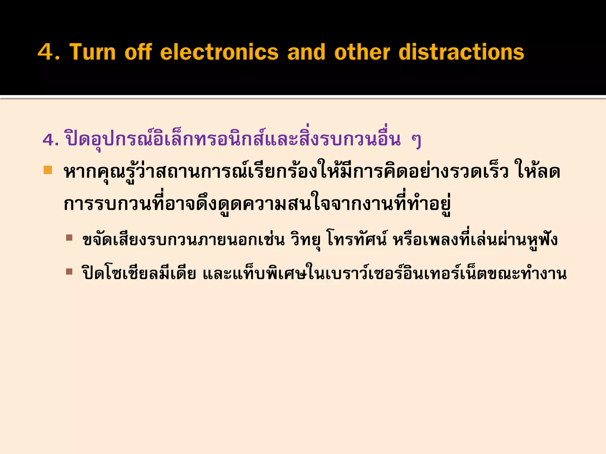 4. ปิดอุปกรณ์อิเล็กทรอนิกส์และสิ่งรบกวนอื่น ๆ
 หากคุณรู้ว่าสถานการณ์เรียกร้องให้มีการคิดอย่างรวดเร็ว ให้ลด
การรบกวนที่อาจดึงดูดความสนใจจากงานที่ทาอยู่
 ขจัดเสียงรบกวนภายนอกเช่น วิทยุ โทรทัศน์ หรือเพลงที่เล่นผ่านหูฟัง
 ปิดโซเชียลมีเดีย และแท็บพิเศษในเบราว์เซอร์อินเทอร์เน็ตขณะทางาน
 