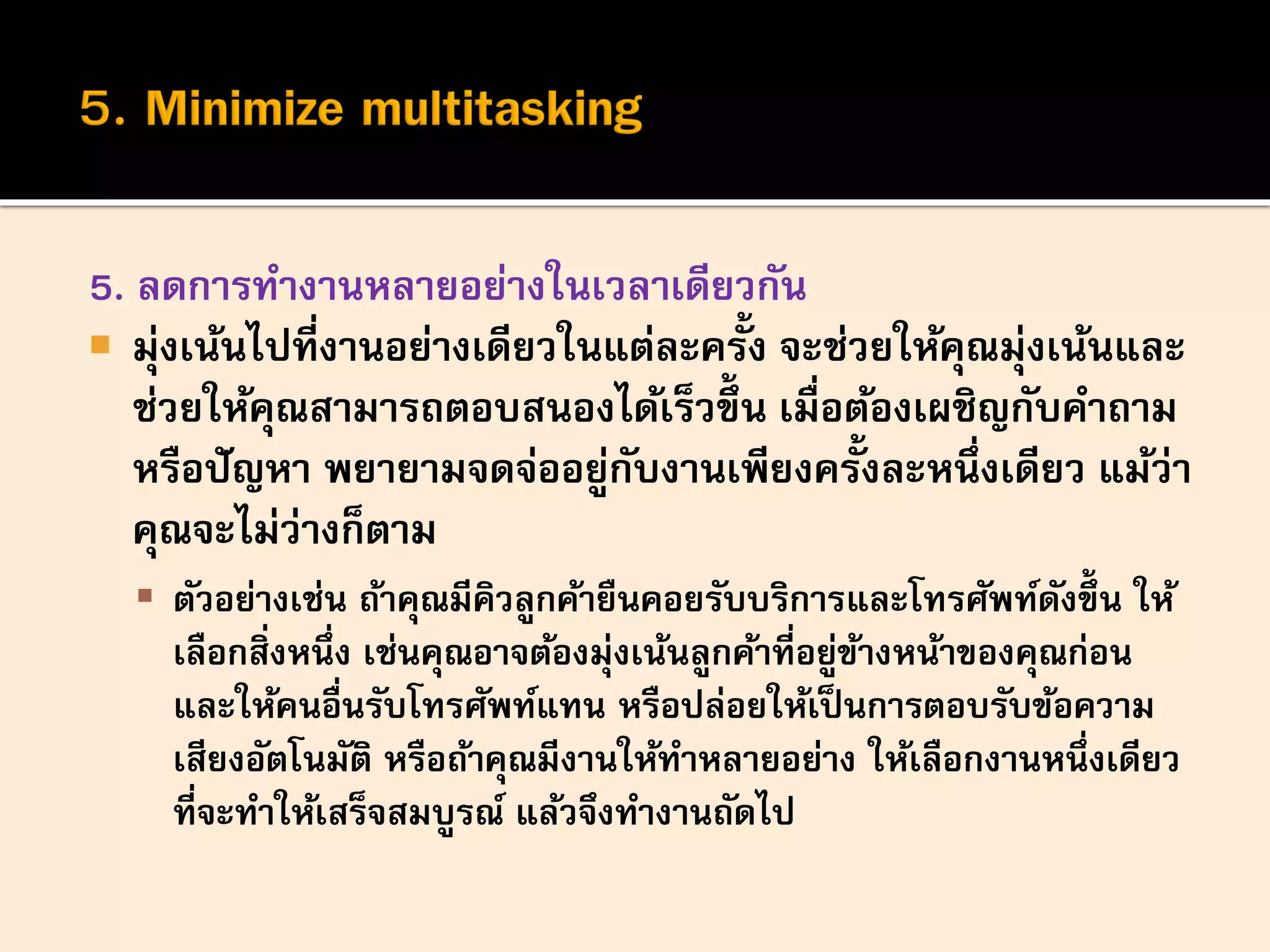 5. ลดการทางานหลายอย่างในเวลาเดียวกัน
 มุ่งเน้นไปที่งานอย่างเดียวในแต่ละครั้ง จะช่วยให้คุณมุ่งเน้นและ
ช่วยให้คุณสามารถตอบสนองได้เร็วขึ้น เมื่อต้องเผชิญกับคาถาม
หรือปัญหา พยายามจดจ่ออยู่กับงานเพียงครั้งละหนึ่งเดียว แม้ว่า
คุณจะไม่ว่างก็ตาม
 ตัวอย่างเช่น ถ้าคุณมีคิวลูกค้ายืนคอยรับบริการและโทรศัพท์ดังขึ้ น ให้
เลือกสิ่งหนึ่ง เช่นคุณอาจต้องมุ่งเน้นลูกค้าที่อยู่ข้างหน้าของคุณก่อน
และให้คนอื่นรับโทรศัพท์แทน หรือปล่อยให้เป็นการตอบรับข้อความ
เสียงอัตโนมัติ หรือถ้าคุณมีงานให้ทาหลายอย่าง ให้เลือกงานหนึ่งเดียว
ที่จะทาให้เสร็จสมบูรณ์ แล้วจึงทางานถัดไป
 