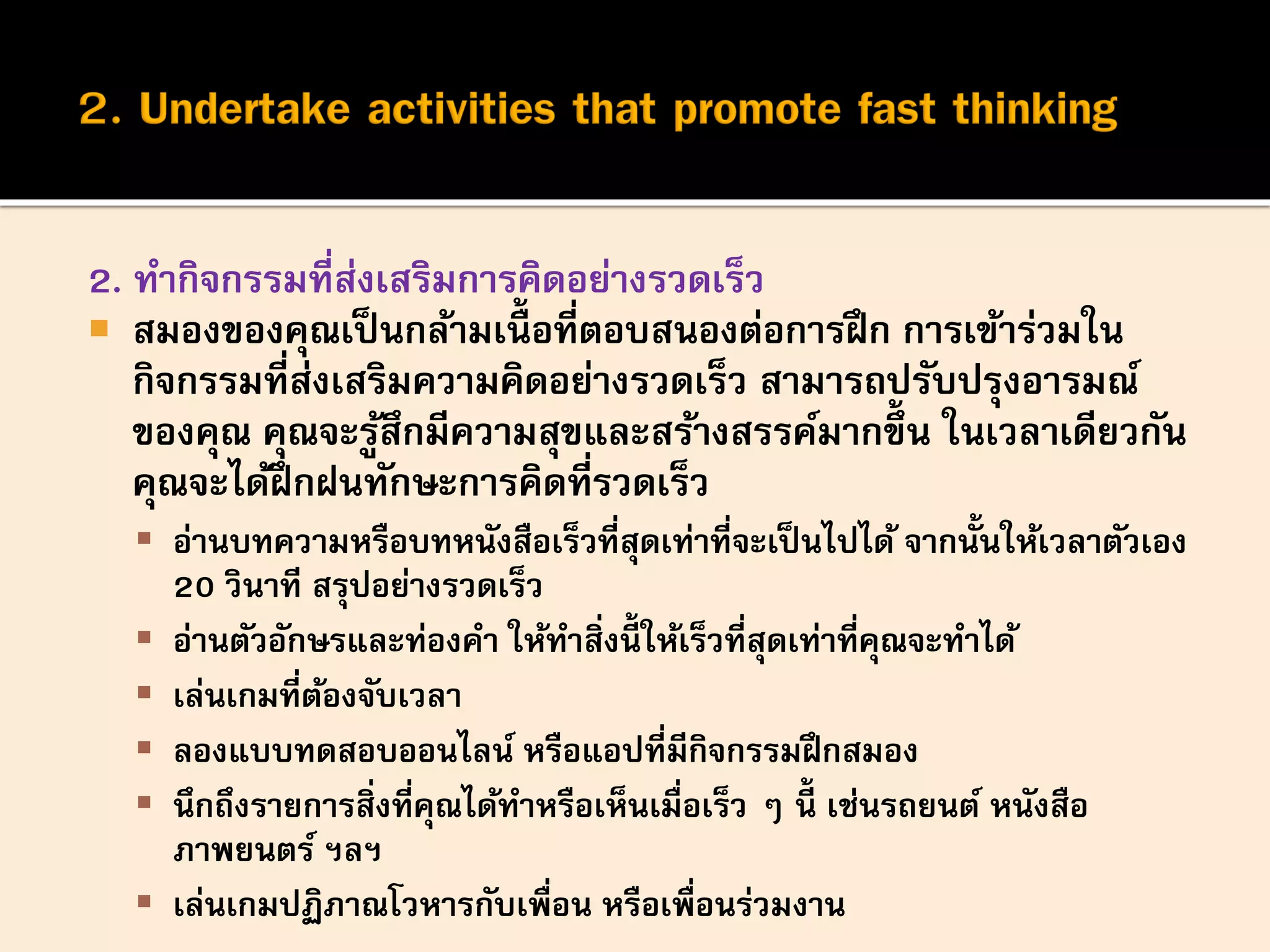 2. ทากิจกรรมที่ส่งเสริมการคิดอย่างรวดเร็ว
 สมองของคุณเป็นกล้ามเนื้ อที่ตอบสนองต่อการฝึก การเข้าร่วมใน
กิจกรรมที่ส่งเสริมความคิดอย่างรวดเร็ว สามารถปรับปรุงอารมณ์
ของคุณ คุณจะรู้สึกมีความสุขและสร้างสรรค์มากขึ้น ในเวลาเดียวกัน
คุณจะได้ฝึกฝนทักษะการคิดที่รวดเร็ว
 อ่านบทความหรือบทหนังสือเร็วที่สุดเท่าที่จะเป็นไปได้ จากนั้นให้เวลาตัวเอง
20 วินาที สรุปอย่างรวดเร็ว
 อ่านตัวอักษรและท่องคา ให้ทาสิ่งนี้ ให้เร็วที่สุดเท่าที่คุณจะทาได้
 เล่นเกมที่ต้องจับเวลา
 ลองแบบทดสอบออนไลน์ หรือแอปที่มีกิจกรรมฝึกสมอง
 นึกถึงรายการสิ่งที่คุณได้ทาหรือเห็นเมื่อเร็ว ๆ นี้ เช่นรถยนต์ หนังสือ
ภาพยนตร์ ฯลฯ
 เล่นเกมปฏิภาณโวหารกับเพื่อน หรือเพื่อนร่วมงาน
 
