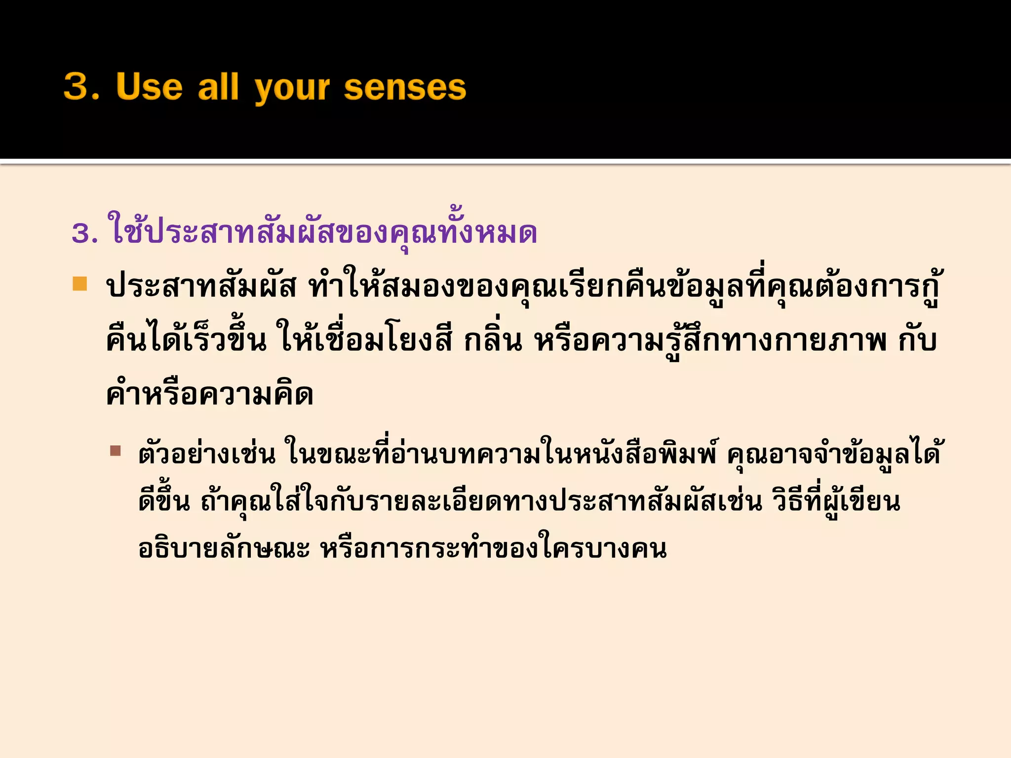 3. ใช้ประสาทสัมผัสของคุณทั้งหมด
 ประสาทสัมผัส ทาให้สมองของคุณเรียกคืนข้อมูลที่คุณต้องการกู้
คืนได้เร็วขึ้น ให้เชื่อมโยงสี กลิ่น หรือความรู้สึกทางกายภาพ กับ
คาหรือความคิด
 ตัวอย่างเช่น ในขณะที่อ่านบทความในหนังสือพิมพ์ คุณอาจจาข้อมูลได้
ดีขึ้ น ถ้าคุณใส่ใจกับรายละเอียดทางประสาทสัมผัสเช่น วิธีที่ผู้เขียน
อธิบายลักษณะ หรือการกระทาของใครบางคน
 