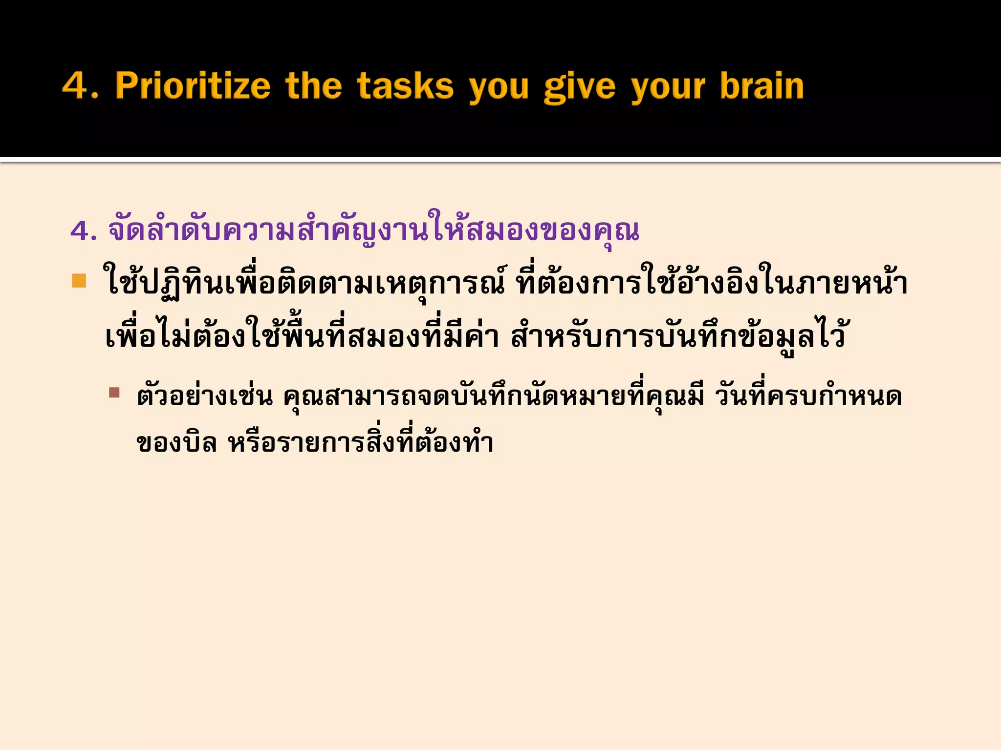 4. จัดลาดับความสาคัญงานให้สมองของคุณ
 ใช้ปฏิทินเพื่อติดตามเหตุการณ์ ที่ต้องการใช้อ้างอิงในภายหน้า
เพื่อไม่ต้องใช้พื้นที่สมองที่มีค่า สาหรับการบันทึกข้อมูลไว้
 ตัวอย่างเช่น คุณสามารถจดบันทึกนัดหมายที่คุณมี วันที่ครบกาหนด
ของบิล หรือรายการสิ่งที่ต้องทา
 