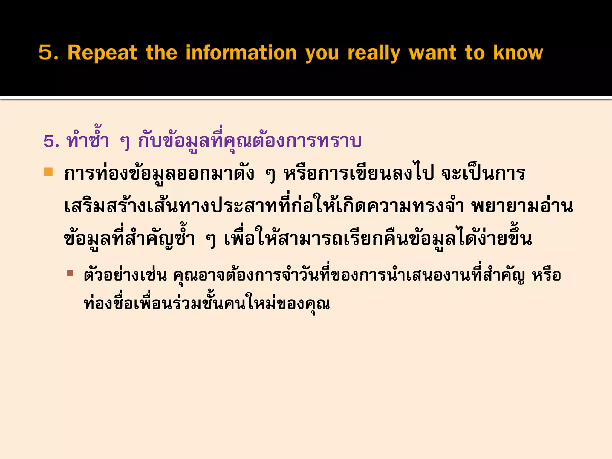 5. ทาซ้า ๆ กับข้อมูลที่คุณต้องการทราบ
 การท่องข้อมูลออกมาดัง ๆ หรือการเขียนลงไป จะเป็นการ
เสริมสร้างเส้นทางประสาทที่ก่อให้เกิดความทรงจา พยายามอ่าน
ข้อมูลที่สาคัญซ้า ๆ เพื่อให้สามารถเรียกคืนข้อมูลได้ง่ายขึ้น
 ตัวอย่างเช่น คุณอาจต้องการจาวันที่ของการนาเสนองานที่สาคัญ หรือ
ท่องชื่อเพื่อนร่วมชั้นคนใหม่ของคุณ
 
