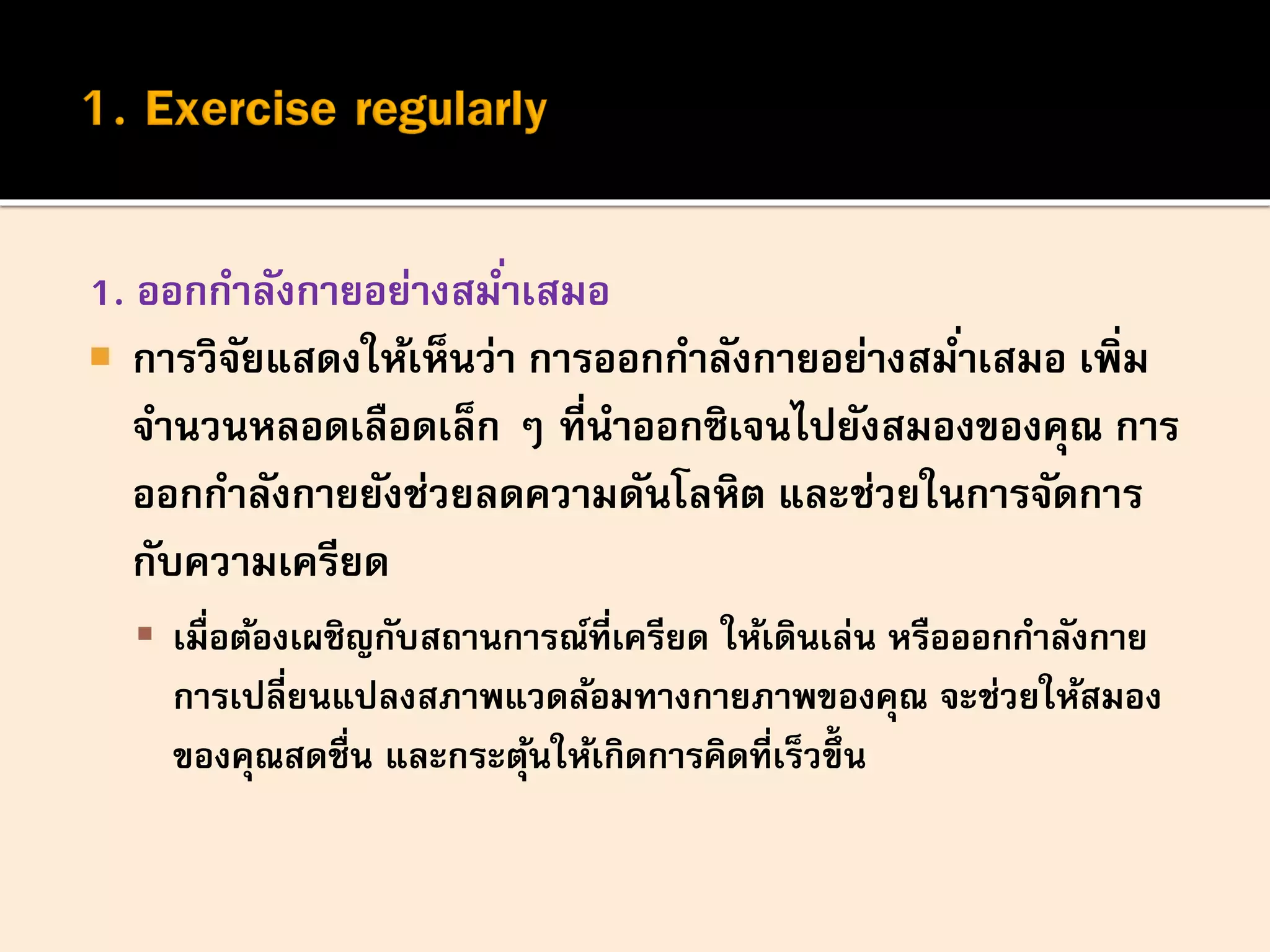 1. ออกกาลังกายอย่างสม่าเสมอ
 การวิจัยแสดงให้เห็นว่า การออกกาลังกายอย่างสม่าเสมอ เพิ่ม
จานวนหลอดเลือดเล็ก ๆ ที่นาออกซิเจนไปยังสมองของคุณ การ
ออกกาลังกายยังช่วยลดความดันโลหิต และช่วยในการจัดการ
กับความเครียด
 เมื่อต้องเผชิญกับสถานการณ์ที่เครียด ให้เดินเล่น หรือออกกาลังกาย
การเปลี่ยนแปลงสภาพแวดล้อมทางกายภาพของคุณ จะช่วยให้สมอง
ของคุณสดชื่น และกระตุ้นให้เกิดการคิดที่เร็วขึ้ น
 