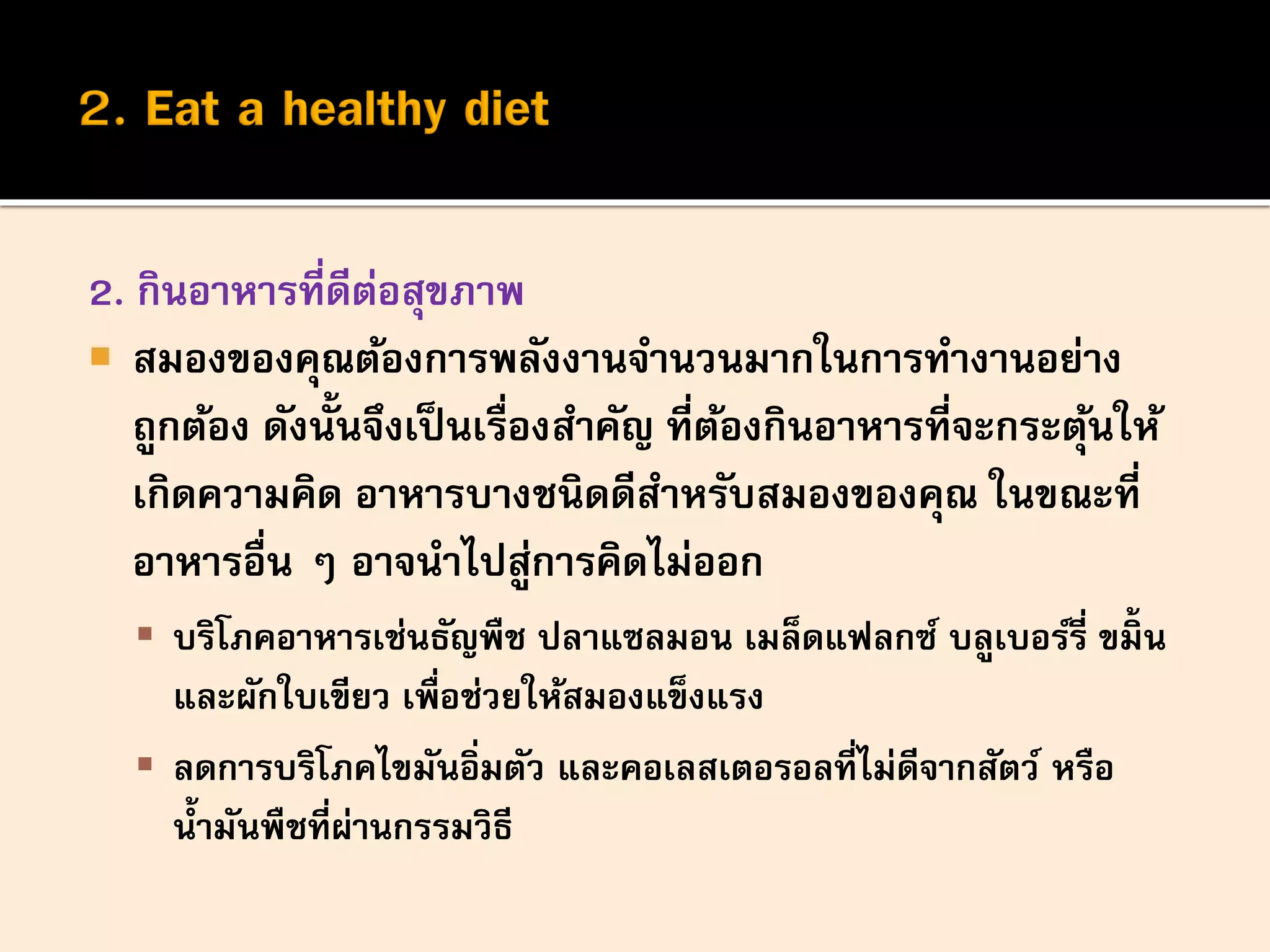 2. กินอาหารที่ดีต่อสุขภาพ
 สมองของคุณต้องการพลังงานจานวนมากในการทางานอย่าง
ถูกต้อง ดังนั้นจึงเป็นเรื่องสาคัญ ที่ต้องกินอาหารที่จะกระตุ้นให้
เกิดความคิด อาหารบางชนิดดีสาหรับสมองของคุณ ในขณะที่
อาหารอื่น ๆ อาจนาไปสู่การคิดไม่ออก
 บริโภคอาหารเช่นธัญพืช ปลาแซลมอน เมล็ดแฟลกซ์ บลูเบอร์รี่ ขมิ้ น
และผักใบเขียว เพื่อช่วยให้สมองแข็งแรง
 ลดการบริโภคไขมันอิ่มตัว และคอเลสเตอรอลที่ไม่ดีจากสัตว์ หรือ
น้ามันพืชที่ผ่านกรรมวิธี
 