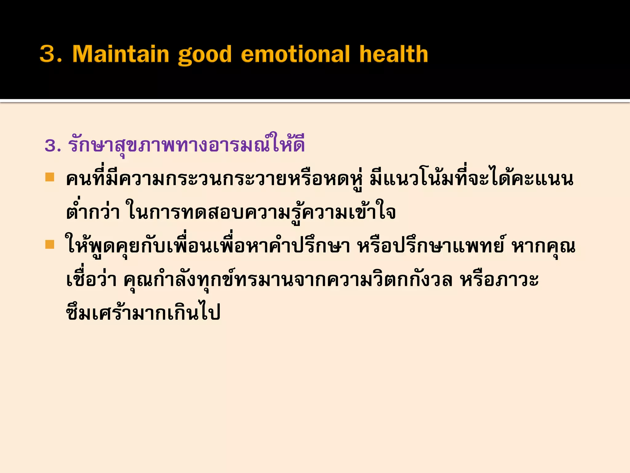 3. รักษาสุขภาพทางอารมณ์ให้ดี
 คนที่มีความกระวนกระวายหรือหดหู่ มีแนวโน้มที่จะได้คะแนน
ต่ากว่า ในการทดสอบความรู้ความเข้าใจ
 ให้พูดคุยกับเพื่อนเพื่อหาคาปรึกษา หรือปรึกษาแพทย์ หากคุณ
เชื่อว่า คุณกาลังทุกข์ทรมานจากความวิตกกังวล หรือภาวะ
ซึมเศร้ามากเกินไป
 