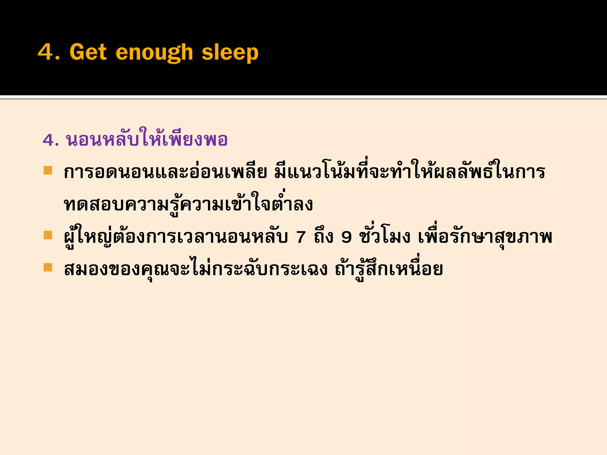 4. นอนหลับให้เพียงพอ
 การอดนอนและอ่อนเพลีย มีแนวโน้มที่จะทาให้ผลลัพธ์ในการ
ทดสอบความรู้ความเข้าใจต่าลง
 ผู้ใหญ่ต้องการเวลานอนหลับ 7 ถึง 9 ชั่วโมง เพื่อรักษาสุขภาพ
 สมองของคุณจะไม่กระฉับกระเฉง ถ้ารู้สึกเหนื่อย
 