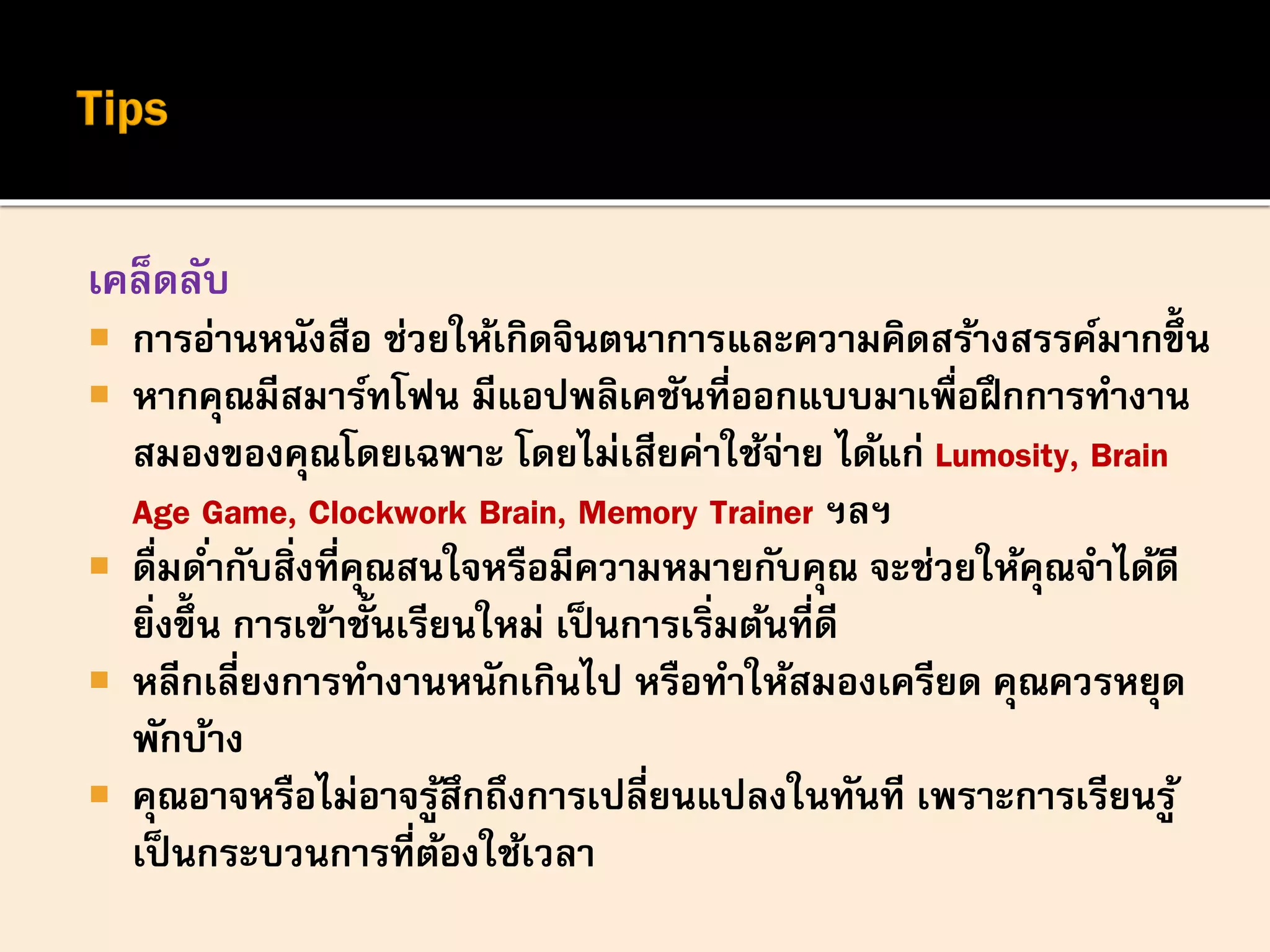 เคล็ดลับ
 การอ่านหนังสือ ช่วยให้เกิดจินตนาการและความคิดสร้างสรรค์มากขึ้น
 หากคุณมีสมาร์ทโฟน มีแอปพลิเคชันที่ออกแบบมาเพื่อฝึกการทางาน
สมองของคุณโดยเฉพาะ โดยไม่เสียค่าใช้จ่าย ได้แก่ Lumosity, Brain
Age Game, Clockwork Brain, Memory Trainer ฯลฯ
 ดื่มด่ากับสิ่งที่คุณสนใจหรือมีความหมายกับคุณ จะช่วยให้คุณจาได้ดี
ยิ่งขึ้น การเข้าชั้นเรียนใหม่ เป็นการเริ่มต้นที่ดี
 หลีกเลี่ยงการทางานหนักเกินไป หรือทาให้สมองเครียด คุณควรหยุด
พักบ้าง
 คุณอาจหรือไม่อาจรู้สึกถึงการเปลี่ยนแปลงในทันที เพราะการเรียนรู้
เป็นกระบวนการที่ต้องใช้เวลา
 