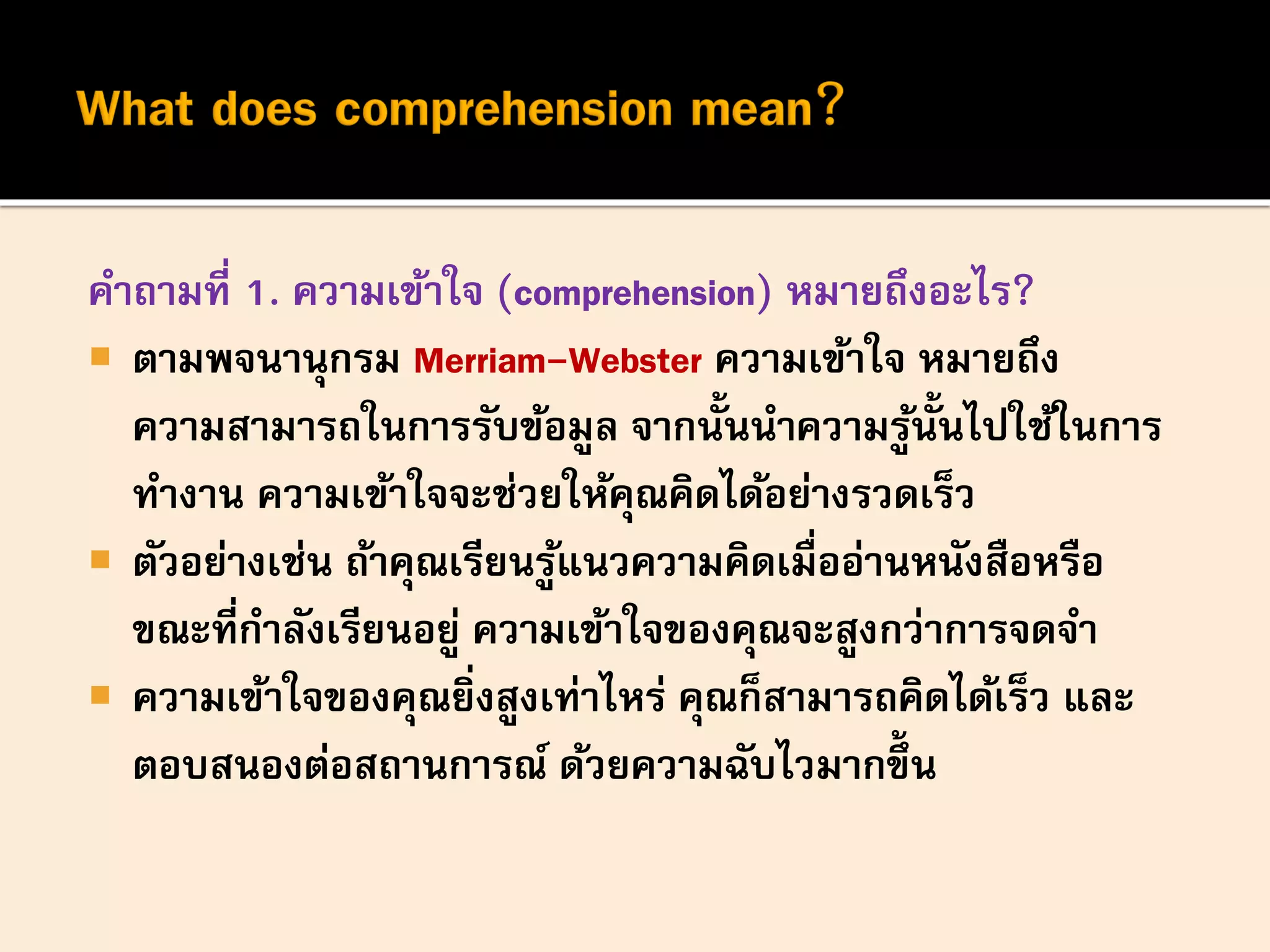 คาถามที่ 1. ความเข้าใจ (comprehension) หมายถึงอะไร?
 ตามพจนานุกรม Merriam-Webster ความเข้าใจ หมายถึง
ความสามารถในการรับข้อมูล จากนั้นนาความรู้นั้นไปใช้ในการ
ทางาน ความเข้าใจจะช่วยให้คุณคิดได้อย่างรวดเร็ว
 ตัวอย่างเช่น ถ้าคุณเรียนรู้แนวความคิดเมื่ออ่านหนังสือหรือ
ขณะที่กาลังเรียนอยู่ ความเข้าใจของคุณจะสูงกว่าการจดจา
 ความเข้าใจของคุณยิ่งสูงเท่าไหร่ คุณก็สามารถคิดได้เร็ว และ
ตอบสนองต่อสถานการณ์ ด้วยความฉับไวมากขึ้น
 